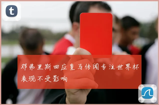 邓弗里斯回应皇马传闻专注世界杯表现不受影响