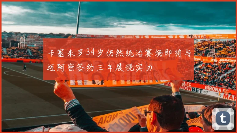 卡塞米罗34岁仍然统治赛场即将与迈阿密签约三年展现实力