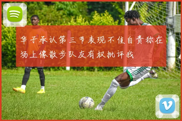 华子承认第三节表现不佳自责称在场上像散步队友有权批评我