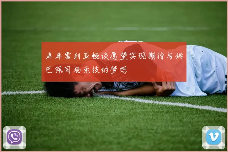 库库雷利亚畅谈愿望实现期待与姆巴佩同场竞技的梦想
