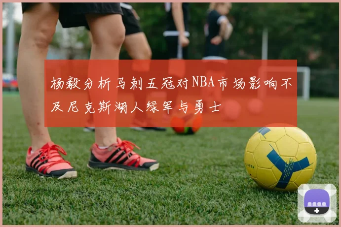 杨毅分析马刺五冠对NBA市场影响不及尼克斯湖人绿军与勇士