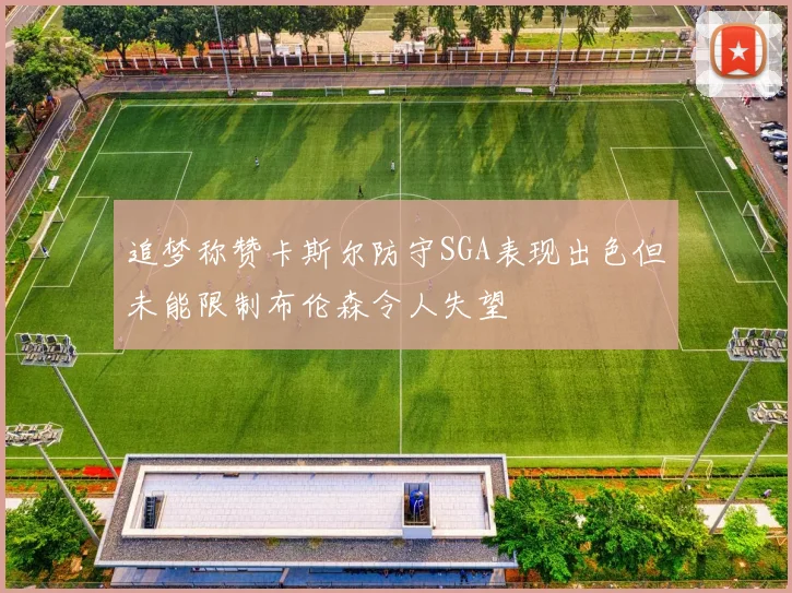 追梦称赞卡斯尔防守SGA表现出色但未能限制布伦森令人失望