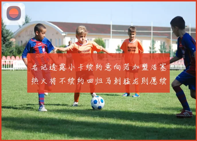 名记透露小卡续约意向若加盟活塞热火将不续约回归马刺猛龙则愿续约