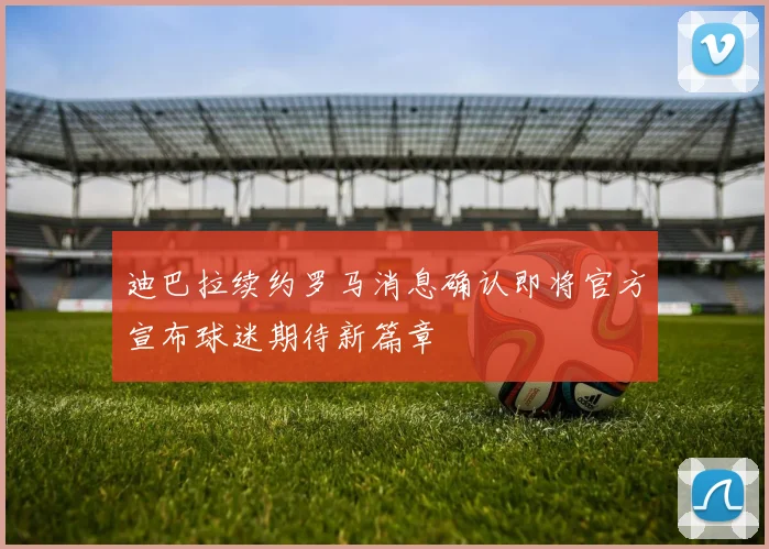 迪巴拉续约罗马消息确认即将官方宣布球迷期待新篇章