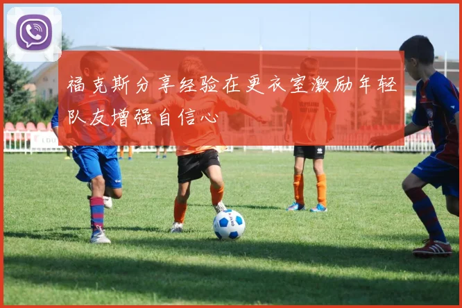 福克斯分享经验在更衣室激励年轻队友增强自信心