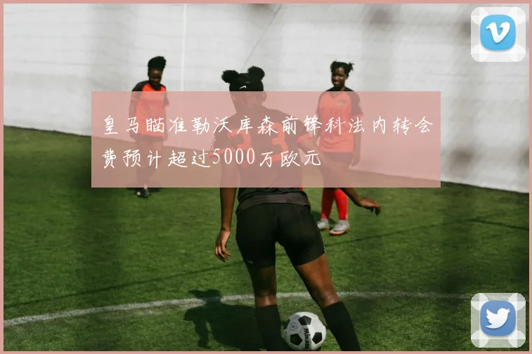 皇马瞄准勒沃库森前锋科法内转会费预计超过5000万欧元