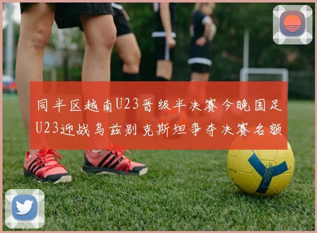 同半区越南U23晋级半决赛今晚国足U23迎战乌兹别克斯坦争夺决赛名额