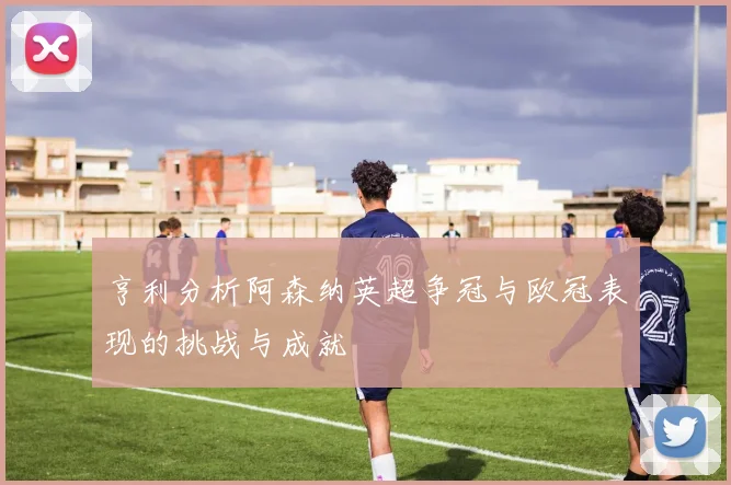 亨利分析阿森纳英超争冠与欧冠表现的挑战与成就