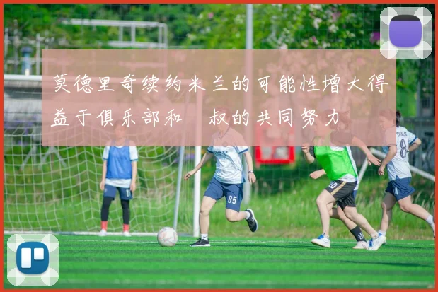 莫德里奇续约米兰的可能性增大得益于俱乐部和囧叔的共同努力