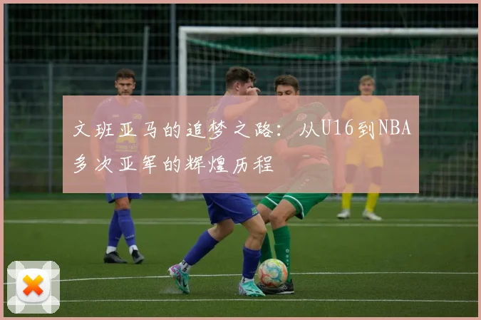 文班亚马的追梦之路：从U16到NBA多次亚军的辉煌历程