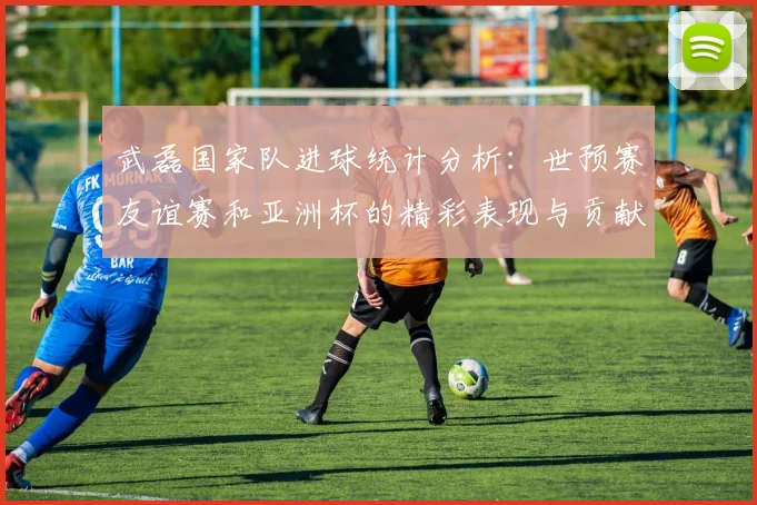 武磊国家队进球统计分析：世预赛友谊赛和亚洲杯的精彩表现与贡献
