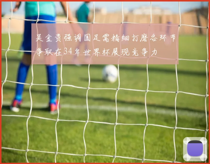吴金贵强调国足需精细打磨各环节争取在34年世界杯展现竞争力