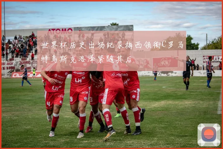 世界杯历史出场纪录梅西领衔C罗马特乌斯克洛泽紧随其后