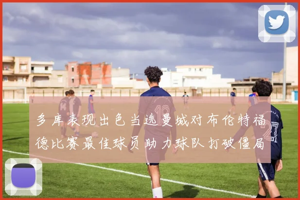 多库表现出色当选曼城对布伦特福德比赛最佳球员助力球队打破僵局