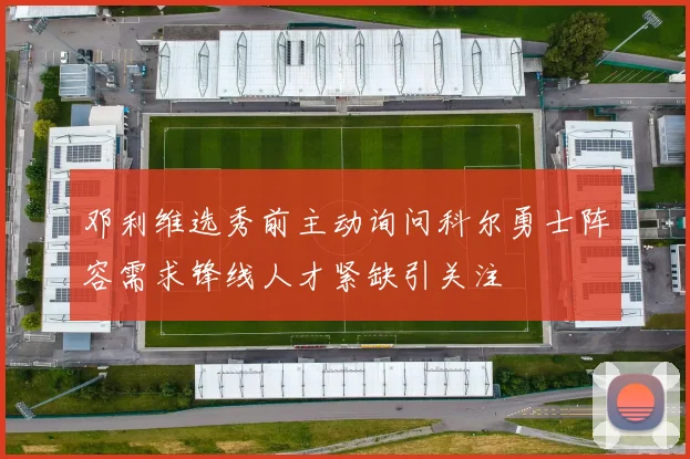 邓利维选秀前主动询问科尔勇士阵容需求锋线人才紧缺引关注