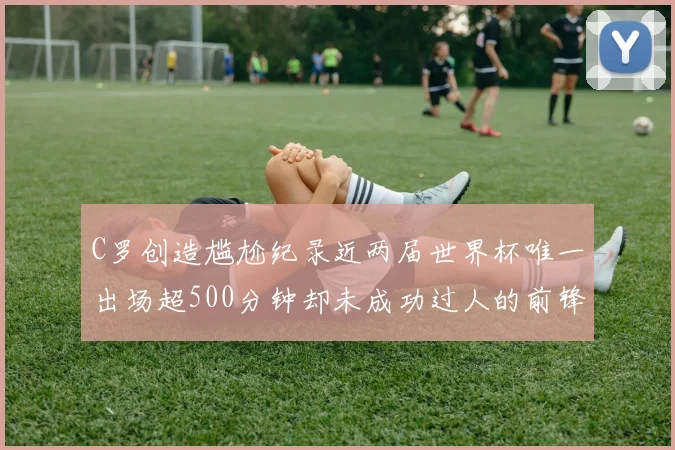 C罗创造尴尬纪录近两届世界杯唯一出场超500分钟却未成功过人的前锋