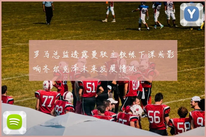 罗马总监透露曼联主教练下课或影响齐尔克泽未来发展情况
