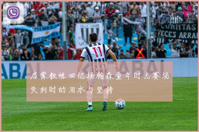 启蒙教练回忆杨瀚森童年时光赛场失利时的泪水与坚持