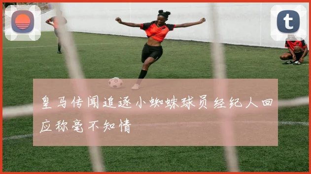 皇马传闻追逐小蜘蛛球员经纪人回应称毫不知情