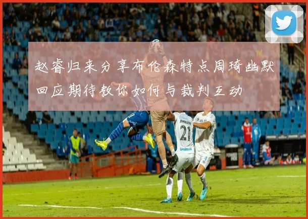 赵睿归来分享布伦森特点周琦幽默回应期待教你如何与裁判互动