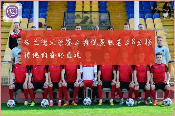哈兰德父亲赛后调侃曼联落后8分期待他们奋起直追