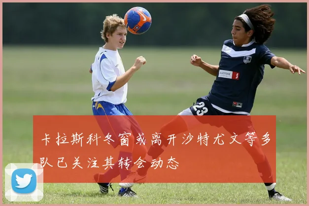 卡拉斯科冬窗或离开沙特尤文等多队已关注其转会动态
